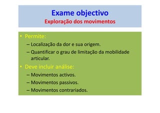 Exame objectivo
Exploração dos movimentos
• Permite:
– Localização da dor e sua origem.
– Quantificar o grau de limitação da mobilidade
articular.
• Deve incluir análise:
– Movimentos activos.
– Movimentos passivos.
– Movimentos contrariados.
 