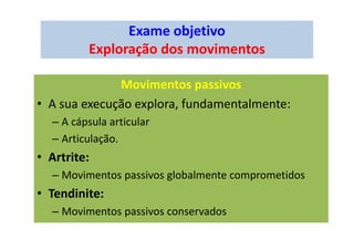 Exame objetivo
Exploração dos movimentos
Movimentos passivos
• A sua execução explora, fundamentalmente:
– A cápsula articular
– Articulação.
• Artrite:
– Movimentos passivos globalmente comprometidos
• Tendinite:
– Movimentos passivos conservados
 