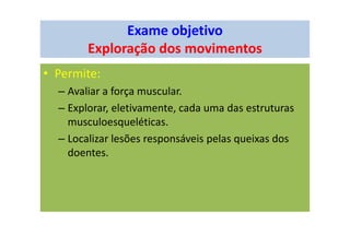 Exame objetivo
Exploração dos movimentos
• Permite:
– Avaliar a força muscular.
– Explorar, eletivamente, cada uma das estruturas
musculoesqueléticas.
– Localizar lesões responsáveis pelas queixas dos
doentes.
 