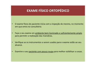 EXAME FÍSICO ORTOPÉDICO
• O exame físico do paciente inicia com a inspeção do mesmo, no momento
em que entra no consultório.
• Faça o seu exame em ambiente bem iluminado e suficientemente amplo
para permitir a realização das manobras.
• Verifique se os instrumentos a serem usados para o exame estão ao seu
alcance.
• Examine o seu paciente com pouca roupa para melhor vizibilisar o corpo.
 