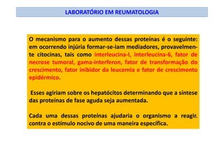 LABORATÓRIO EM REUMATOLOGIA
O mecanismo para o aumento dessas proteínas é o seguinte:
em ocorrendo injúria formar-se-iam mediadores, provavelmen-
te citocinas, tais como interleucina-I, interleucina-6, fator de
necrose tumoral, gama-interferon, fator de transformação do
crescimento, fator inibidor da leucemia e fator de crescimento
epidérmico.
Esses agiriam sobre os hepatócitos determinando que a síntese
das proteínas de fase aguda seja aumentada.
Cada uma dessas proteínas ajudaria o organismo a reagir.
contra o estímulo nocivo de uma maneira específica.
 