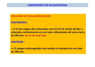 LABORATÓRIO EM REUMATOLOGIA
Velocidade de hemossedimentação
WESTERGREN :
⇒2 ml de sangue são misturados com 0,5 ml de citrato de Na+ e
colocados verticalmente em um tubo milimetrado até uma marca
de 200 mm. Lê-se em uma hora.
WINTROBE :
=> O sangue anticoagulado com oxalato é colocado em um tubo
de 100 mm.
 