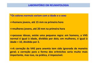 LABORATÓRIO EM REUMATOLOGIA
*Os valores normais variam com a idade e o sexo
=>homens jovens, até 15 mm na primeira hora
=>mulheres jovens, até 20 mm na primeira hora
=>pessoas idosas, existe uma pequena regra: em homens, a VHS
normal é igual à idade, dividida por dois; em mulheres, é igual à
idade + 10, dividida por 2.
=>A correção da VHS para anemia tem sido ignorada de maneira
geral; a correção para a forma dos eritrócitos seria muito mais
importante, mas isso, na prática, é impossível.
 