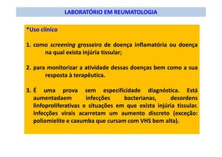 LABORATÓRIO EM REUMATOLOGIA
*Uso clínico
1. como screening grosseiro de doença inflamatória ou doença
na qual exista injúria tissular;
2. para monitorizar a atividade dessas doenças bem como a sua
resposta à terapêutica.
3. É uma prova sem especificidade diagnóstica. Está
aumentadaem infecções bacterianas, desordens
linfoproliferativas e situações em que exista injúria tissular.
Infecções virais acarretam um aumento discreto (exceção:
poliomielite e caxumba que cursam com VHS bem alta).
 