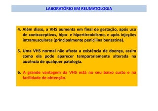 LABORATÓRIO EM REUMATOLOGIA
4. Além disso, a VHS aumenta em final de gestação, após uso
de contraceptivos, hipo- e hipertireoidismo, e após injeções
intramusculares (principalmente penicilina benzatina).
5. Uma VHS normal não afasta a existência de doença, assim
como ela pode aparecer temporariamente alterada na
ausência de qualquer patologia.
6. A grande vantagem da VHS está no seu baixo custo e na
facilidade de obtenção.
 