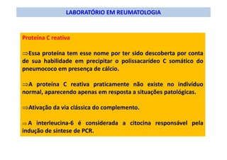 LABORATÓRIO EM REUMATOLOGIA
Proteína C reativa
⇒Essa proteína tem esse nome por ter sido descoberta por conta
de sua habilidade em precipitar o polissacarídeo C somático do
pneumococo em presença de cálcio.
⇒A proteína C reativa praticamente não existe no indivíduo
normal, aparecendo apenas em resposta a situações patológicas.
⇒Ativação da via clássica do complemento.
⇒ A interleucina-6 é considerada a citocina responsável pela
indução de síntese de PCR.
 