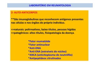 LABORATÓRIO EM REUMATOLOGIA
2- AUTO-ANTICORPOS
**São imunoglobulinas que reconhecem antígenos presentes
nas células e nos órgãos do próprio indivíduo.
=>naturais: polirreativos, baixo títulos, pessoas hígidas
=>patogênicos: altos títulos, fisiopatologia da doença.
*Fator reumatóide
*Fator antinuclear
*Anti-DNA
*Anti-ENA (extraíveis do núcleo)
*ANCA (anticitoplasma de neutrófilo)
*Antipeptídeos citrulinados
 