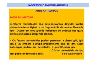 LABORATÓRIO EM REUMATOLOGIA
AUTO-ANTICORPOS
FATOR REUMATÓIDE
=>Fatores reumatóides são auto-anticorpos dirigidos contra
determinantes antigênicos do fragmento Fc de uma molécula de
IgG. Ocorre em uma grande variedade de doenças nas quais
exista estimulação antigênica crônica.
=>Os fatores reumatóides podem pertencer à classe IgM, IgG,
IgA e IgE embora o grupo predominante seja de IgM. Esses
anticorpos podem ser detectados e quantificados por radio-
imunoensaio e pelo método ELISA. O fator reumatóide do tipo
IgM pode ser detectado pelas provas do látex e do Waaler Rose
 