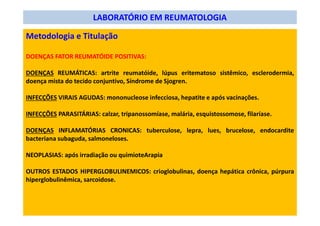 LABORATÓRIO EM REUMATOLOGIA
Metodologia e Titulação
DOENÇAS FATOR REUMATÓIDE POSITIVAS:
DOENÇAS REUMÁTICAS: artrite reumatóide, lúpus eritematoso sistêmico, esclerodermia,
doença mista do tecido conjuntivo, Síndrome de Sjogren.
INFECÇÕES VIRAIS AGUDAS: mononucleose infecciosa, hepatite e após vacinações.
INFECÇÕES PARASITÁRIAS: calzar, tripanossomíase, malária, esquistossomose, filaríase.
DOENÇAS INFLAMATÓRIAS CRONICAS: tuberculose, lepra, lues, brucelose, endocardite
bacteriana subaguda, salmoneloses.
NEOPLASIAS: após irradiação ou quimioteArapia
OUTROS ESTADOS HIPERGLOBULINEMICOS: crioglobulinas, doença hepática crônica, púrpura
hiperglobulinêmica, sarcoidose.
 