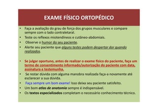 EXAME FÍSICO ORTOPÉDICO
• Faça a avaliação do grau de força dos grupos musculares e compare
sempre com o lado contraletaral.
• Teste os reflexos miotendíneos e cutâneo-abdomiais.
• Observe o humor do seu paciente.
• Alerte seu paciente que alguns testes podem despertar dor quando
realizados.
• Se julgar oportuno, antes de realizar o exame físico do paciente, faça um
termo de consentimento informado/autorização do paciente com data,
assinatura e testemunha.
• Se restar dúvida com alguma manobra realizada faça-a novamente até
esclarecer a sua dúvida.
• Faça sempre um bom exame! Isso deixa seu paciente satisfeito.
• Um bom atlas de anatomia sempre é indispensável.
• Os textos especializados completam o necessário conhecimento técnico.
 