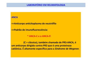 LABORATÓRIO EM REUMATOLOGIA
ANCA
=>Anticorpo anticitoplasma de neutrófilo
=>Padrão de imunofluorescência:
* ANCA-C e o ANCA-P.
O ANCA-C (C = clássico), também chamado de PR3-ANCA, é
um anticorpo dirigido contra PR3 que é uma proteinase
catiônica. É altamente específico para a Síndrome de Wegener.
 