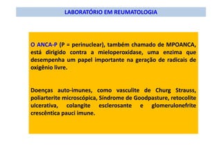 LABORATÓRIO EM REUMATOLOGIA
O ANCA-P (P = perinuclear), também chamado de MPOANCA,
está dirigido contra a mieloperoxidase, uma enzima que
desempenha um papel importante na geração de radicais de
oxigênio livre.
Doenças auto-imunes, como vasculite de Churg Strauss,
poliarterite microscópica, Síndrome de Goodpasture, retocolite
uIcerativa, colangite esclerosante e glomerulonefrite
crescêntica pauci imune.
 