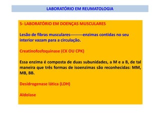 LABORATÓRIO EM REUMATOLOGIA
5- LABORATÓRIO EM DOENÇAS MUSCULARES
Lesão de fibras musculares---------enzimas contidas no seu
interior vazam para a circulação.
Creatinofosfoquinase (CK OU CPK)
Essa enzima é composta de duas subunidades, a M e a B, de tal
maneira que três formas de isoenzimas são reconhecidas: MM,
MB, BB.
Desidrogenase lática (LDH)
Aldolase
 