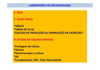 LABORATÓRIO EM REUMATOLOGIA
6- ASLO
7- ÁCIDO ÚRICO
*SÉRICO
*URINA DE 24 HS
*EXCESSO DE PRODUÇÃO OU DIMINUIÇÃO DA EXCREÇÃO?
8- ESTUDO DO LÍQUIDO SINOVIAL
*Contagem de células
*Glicose
*Bacterioscopia e cultura
*pH
*Complemento, FAN , Fator Reumatóide
 