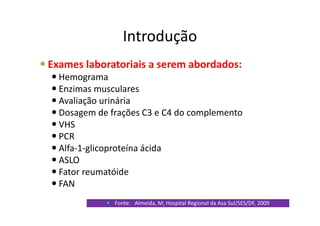 Introdução
Exames laboratoriais a serem abordados:
Hemograma
Enzimas musculares
Avaliação urinária
Dosagem de frações C3 e C4 do complemento
VHS
PCR
Alfa-1-glicoproteína ácida
ASLO
Fator reumatóide
FAN
Fonte: Almeida, M; Hospital Regional da Asa Sul/SES/DF, 2009
 