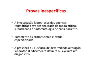 Provas inespecíficas
• A investigação laboratorial das doenças
reumáticas deve ser analisada de modo crítico,
subordinada à sintomatologia de cada paciente.
• Raramente os exames terão elevada
especificidade.
• A presença ou ausência de determinada alteração
laboratorial dificilmente definirá ou excluirá um
diagnóstico.
 