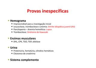 Provas inespecíficas
Hemograma
Imprescindível para a investigação inicial
Leucocitose, trombocitose e anemia: Artrite idiopática juvenil (AIJ)
Pancitopenia – Anemia hemolítica: Lupus
Trombocitose: Síndrome de Kawasaki
Enzimas musculares
DHL, CPK, TGO, TGP, aldolase
Urina
Proteinúria, hematúria, cilindros hemáticos
Clearance de creatinina
Sistema complemento
 
