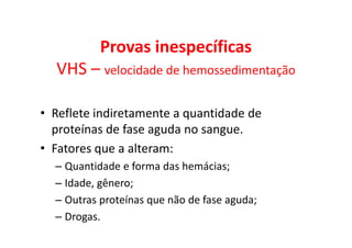 Provas inespecíficas
VHS – velocidade de hemossedimentação
• Reflete indiretamente a quantidade de
proteínas de fase aguda no sangue.
• Fatores que a alteram:
– Quantidade e forma das hemácias;
– Idade, gênero;
– Outras proteínas que não de fase aguda;
– Drogas.
 