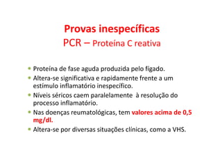 Provas inespecíficas
PCR – Proteína C reativa
Proteína de fase aguda produzida pelo fígado.
Altera-se significativa e rapidamente frente a um
estímulo inflamatório inespecífico.
Níveis séricos caem paralelamente à resolução do
processo inflamatório.
Nas doenças reumatológicas, tem valores acima de 0,5
mg/dl.
Altera-se por diversas situações clínicas, como a VHS.
 