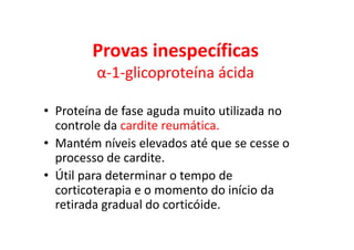 Provas inespecíficas
α-1-glicoproteína ácida
• Proteína de fase aguda muito utilizada no
controle da cardite reumática.
• Mantém níveis elevados até que se cesse o
processo de cardite.
• Útil para determinar o tempo de
corticoterapia e o momento do início da
retirada gradual do corticóide.
 