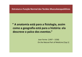 Estrutura e Função Normal dos Tecidos Musculoesqueléticos
“ A anatomia está para a fisiologia, assim
como a geografia está para a história: ela
descreve o palco dos eventos.”
Jean Ferme (1497 – 1558)
On the Natural Part of Medicine (Cap.1)
 