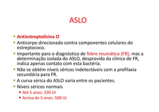 ASLO
Antiestreptolisina O
Anticorpo direcionado contra componentes celulares do
estreptococo.
Importante para o diagnóstico de febre reumática (FR), mas a
determinação isolada do ASLO, desprovida da clínica de FR,
indica apenas contato com esta bactéria.
Não se obtém níveis séricos indetectáveis com a profilaxia
secundária para FR.
A curva sérica do ASLO varia entre os pacientes.
Níveis séricos normais
Até 5 anos: 330 UI
Acima de 5 anos: 500 UI
 
