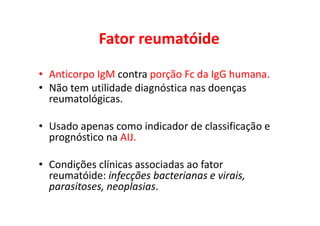 Fator reumatóide
• Anticorpo IgM contra porção Fc da IgG humana.
• Não tem utilidade diagnóstica nas doenças
reumatológicas.
• Usado apenas como indicador de classificação e
prognóstico na AIJ.
• Condições clínicas associadas ao fator
reumatóide: infecções bacterianas e virais,
parasitoses, neoplasias.
 