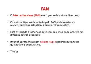 FAN
• O fator antinuclear (FAN) é um grupo de auto-anticorpos;
• Os auto-antígenos detectado pelo FAN podem estar no
núcleo, nucléolo, citoplasma ou aparelho mitótico;
• Está associado às doenças auto-imunes, mas pode ocorrer em
diversas outras situações.
• Imunofluorescência com células HEp-2: padrão ouro, teste
qualitativo e quantitativo.
• Títulos
 