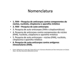 Nomenclatura
• 1. FAN – Pesquisa de anticorpos contra componentes do
núcleo, nucléolo, citoplasma e aparelho mitótico
• 2. FAN – Pesquisa de auto-anticorpos
• 3. Pesquisa de auto-anticorpos (FAN e citoplasmáticos)
• 4. Pesquisa de anticorpos contra componentes do núcleo
(FAN), nucléolo, citoplasma e aparelho mitótico
• 5. Pesquisa de auto-anticorpos – núcleo (FAN), nucléolo,
citoplasma e aparelho mitótico
• 6. Pesquisa de auto-anticorpos contra antígenos
intracelulares (FAN).
• Fonte: Dellavence A, Júnior AG, Cintra AFU et al. II Consenso Brasileiro de Fator Antinuclear em Células
HEp-2. Rev Bras Reumatol 2003;43(3):129-40.
 