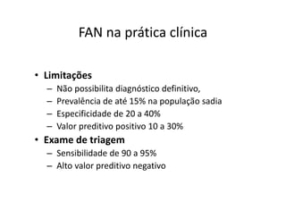 FAN na prática clínica
• Limitações
– Não possibilita diagnóstico definitivo,
– Prevalência de até 15% na população sadia
– Especificidade de 20 a 40%
– Valor preditivo positivo 10 a 30%
• Exame de triagem
– Sensibilidade de 90 a 95%
– Alto valor preditivo negativo
 