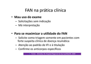 FAN na prática clínica
• Mau uso do exame
– Solicitações sem indicação
– Má interpretação
• Para se maximizar a utilidade do FAN
– Solicite como triagem somente em pacientes com
forte suspeita clínica de doença reumática
– Atenção ao padrão de IFI e à titulação
– Confirme os anticorpos específicos
Fonte: Almeida, M; Hospital Regional da Asa Sul/SES/DF, 2009
 