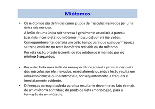 Miótomos
• Os miótomos são definidos como grupos de músculos inervados por uma
única raiz nervosa.
A lesão de uma única raiz nervosa é geralmente associada à paresia
(paralisia incompleta) do miótomo (músculos) por ela inervados.
Consequentemente, demora um certo tempo para que qualquer fraqueza
se torne evidente no teste isométrico resistido ou do miótomo.
Por esta razão, o teste isomértrico dos miótomos é mantido por no
mínimo 5 segundos.
• Por outro lado, uma lesão de nervo periférico acarreta paralisia completa
dos músculos por ele inervados, especialmente quando a lesão resulta em
uma axoniotmese ou neurotmese e, consequentemente, a fraqueza é
imediatamente evidente.
• Diferenças na magnitude da paralisia resultante devem-se ao fato de mais
de um miótomo contribuir, do ponto de vista embriológico, para a
formação de um músculo.
 