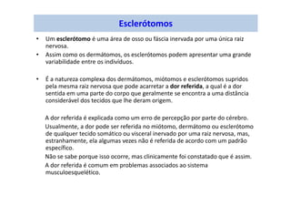 Esclerótomos
• Um esclerótomo é uma área de osso ou fáscia inervada por uma única raiz
nervosa.
• Assim como os dermátomos, os esclerótomos podem apresentar uma grande
variabilidade entre os indivíduos.
• É a natureza complexa dos dermátomos, miótomos e esclerótomos supridos
pela mesma raiz nervosa que pode acarretar a dor referida, a qual é a dor
sentida em uma parte do corpo que geralmente se encontra a uma distância
considerável dos tecidos que lhe deram origem.
A dor referida é explicada como um erro de percepção por parte do cérebro.
Usualmente, a dor pode ser referida no miótomo, dermátomo ou esclerótomo
de qualquer tecido somático ou visceral inervado por uma raiz nervosa, mas,
estranhamente, ela algumas vezes não é referida de acordo com um padrão
específico.
Não se sabe porque isso ocorre, mas clinicamente foi constatado que é assim.
A dor referida é comum em problemas associados ao sistema
musculoesquelético.
 