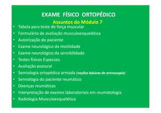 • Tabela para teste de força muscular
• Formulário de avaliação musculoesquelética
• Autorização do paciente
• Exame neurológico da motilidade
• Exame neurológico da sensibilidade
• Testes físicos Especiais
• Avaliação postural
• Semiologia ortopédica armada (noções básicas de artroscopia)
• Semiologia do paciente reumático
• Doenças reumáticas
• Interpretação de exames laboratoriais em reumatologia
• Radiologia Musculoesquelética
EXAME FÍSICO ORTOPÉDICOEXAME FÍSICO ORTOPÉDICO
Assuntos do Módulo 7
 
