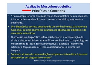 Avaliação Musculoesquelética
Princípios e Conceitos
• “ Para completar uma avaliação músculoesquelética de um paciente,
é importante a realização de um exame sistemático, adequado e
detalhado.
• Um diagnóstico correto depende de um conhecimento da anatomia
funcional, de uma anamnese acurada, da observação diligente e de
um exame minucioso.
• O processo do diagnóstico diferencial envolve a interpretação de
sinais e sintomas clínicos, exame físico, conhecimento da patologia e
mecanismos da lesão, testes provocativos, palpação (movimento
articular e força muscular), técnicas laboratoriais e exames de
imagem.
• Somente através de uma avaliação completa e sistemática é possível
estabelecer um diagnóstico correto.”
Fonte: Avaliação musculoesquelética – David J. Magee
 