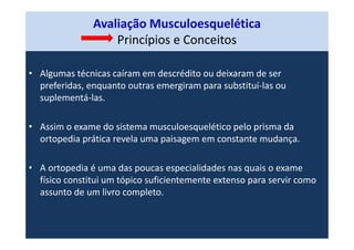 Avaliação Musculoesquelética
Princípios e Conceitos
• Algumas técnicas caíram em descrédito ou deixaram de ser
preferidas, enquanto outras emergiram para substituí-las ou
suplementá-las.
• Assim o exame do sistema musculoesquelético pelo prisma da
ortopedia prática revela uma paisagem em constante mudança.
• A ortopedia é uma das poucas especialidades nas quais o exame
físico constitui um tópico suficientemente extenso para servir como
assunto de um livro completo.
 