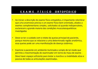 • Ao iniciar a descrição do exame físico ortopédico, é importante relembrar
que uma anamnese precisa e um exame físico bem orientado, aliados a
exames complementares simples, solicitados só quando indispensáveis,
esclarecem a grande maioria das condições musculoesqueléticas
investigadas
• Deve-se ter o cuidado com o relato da queixa principal do paciente,
porque mesmo que se relacione a uma determinada região anatômica,
essa queixa pode ser uma manifestação de doença sistêmica.
• Examine o paciente em ambiente iluminado e amplo de tal modo que
permita a movimentação do examinador em torno da maca de exame .
Deve haver espaço suficiente para testar a marcha e a mobilidade ativa e
passiva de todas as articulações examinadas.
E X A M E F Í S I C O O R T O P É D I C O
 