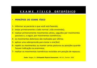 • PRINCÍPIOS DO EXAME FÍSICO
1- informar ao paciente o que você está fazendo;
2- testar primeiramente o lado normal (não envolvido);
3- realizar primeiramente movimentos ativos, seguidos por movimentos
passivos e, a seguir, por movimentos isométricos;
4- os movimentos dolorosos são realizados por último;
5- aplicar uma sobrepressão para testar o end feel;
6- repetir os movimentos ou manter certas posturas ou posições quando
houver indicação na anamnese;
7- realizar os movimentos isométricos resistidos em posição de repouso;
E X A M E F Í S I C O O R T O P É D I C O
Fonte: Magee, D J; Orthopedic Physical Assessment , 4th Ed., Elseiver- 2002
 