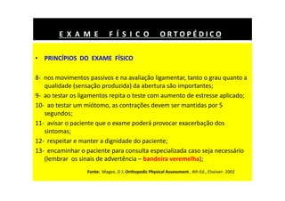 • PRINCÍPIOS DO EXAME FÍSICO
8- nos movimentos passivos e na avaliação ligamentar, tanto o grau quanto a
qualidade (sensação produzida) da abertura são importantes;
9- ao testar os ligamentos repita o teste com aumento de estresse aplicado;
10- ao testar um miótomo, as contrações devem ser mantidas por 5
segundos;
11- avisar o paciente que o exame poderá provocar exacerbação dos
sintomas;
12- respeitar e manter a dignidade do paciente;
13- encaminhar o paciente para consulta especializada caso seja necessário
(lembrar os sinais de advertência – bandeira veremelha);
E X A M E F Í S I C O O R T O P É D I C O
Fonte: Magee, D J; Orthopedic Physical Assessment , 4th Ed., Elseiver- 2002
 