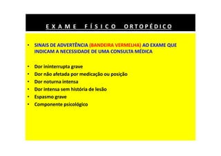 • SINAIS DE ADVERTÊNCIA (BANDEIRA VERMELHA) AO EXAME QUE
INDICAM A NECESSIDADE DE UMA CONSULTA MÉDICA
• Dor ininterrupta grave
• Dor não afetada por medicação ou posição
• Dor noturna intensa
• Dor intensa sem história de lesão
• Espasmo grave
• Componente psicológico
E X A M E F Í S I C O O R T O P É D I C O
 