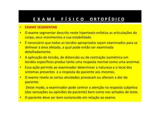• EXAME SEGMENTAR
• O exame segmentar descrito neste hipertexto enfatiza as articulações do
corpo, seus movimentos e sua estabilidade.
• É necessário que todos os tecidos apropriados sejam examinados para se
delinear a área afetada, a qual pode então ser examinada
detalhadamente.
• A aplicação de tensão, de distensão ou de contração isométrica em
tecidos específicos produz tanto uma resposta normal como uma anormal.
• Essa ação permite ao examinador determinar a natureza e o local dos
sintomas presentes e a resposta do paciente aos mesmos.
• O exame revela se certas atividades provocam ou alteram a dor do
paciente.
Deste modo, o examinador pode centrar a atenção na resposta subjetiva
(das sensações ou opiniões do paciente) bem como nos achados de teste.
• O paciente deve ser bem esclarecido em relação ao exame.
E X A M E F Í S I C O O R T O P É D I C O
 