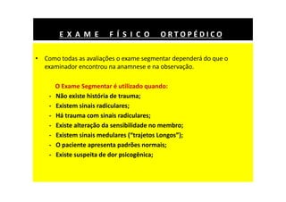 • Como todas as avaliações o exame segmentar dependerá do que o
examinador encontrou na anamnese e na observação.
O Exame Segmentar é utilizado quando:
- Não existe história de trauma;
- Existem sinais radiculares;
- Há trauma com sinais radiculares;
- Existe alteração da sensibilidade no membro;
- Existem sinais medulares (“trajetos Longos”);
- O paciente apresenta padrões normais;
- Existe suspeita de dor psicogênica;
E X A M E F Í S I C O O R T O P É D I C O
 