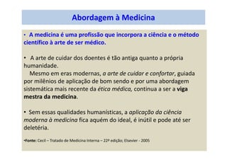 Abordagem à Medicina
• A medicina é uma profissão que incorpora a ciência e o método
científico à arte de ser médico.
• A arte de cuidar dos doentes é tão antiga quanto a própria
humanidade.
Mesmo em eras modernas, a arte de cuidar e confortar, guiada
por milênios de aplicação de bom sendo e por uma abordagem
sistemática mais recente da ética médica, continua a ser a viga
mestra da medicina.
• Sem essas qualidades humanísticas, a aplicação da ciência
moderna à medicina fica aquém do ideal, é inútil e pode até ser
deletéria.
•Fonte: Cecil – Tratado de Medicina Interna – 22ª edição; Elsevier - 2005
 