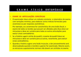 • EXAME DE ARTICULAÇÕES ESPECÍFICAS
• O examinador deve utilizar um método constante e sistemático de exame,
com variações mínimas, para elaborar certos indícios fornecidos pela
anamnese ou por respostas assimétricas.
Por exemplo, se a anamnese for característica de uma lesão discal, o
exame de todos os tecidos que possam ser afetados pelo disco deve ser
minucioso e deve ser sumário para todas as outras articulações para
excluir sinais contraditórios.
• Se a história sugerir artrite do quadril, o exame do quadril deve ser
minucioso e deve ser sumário para as outras, novamente, para excluir
sinais contraditórios.
• Quando a história sugere uma lesão muscular, a dor provavelmente será
desencadeada quando o membro superior for examinado. Mesmo assim,
as estruturas supostamente normais não devem ser omitidas no exame.
E X A M E F Í S I C O O R T O P É D I C O
 