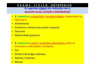 As seguintes etapas são realizadas com o
paciente em pé, sentado e deambulando
• 1. Inspecione o esqueleto e as extremidades, comparando os
lados para:
• Alinhamento
• Contorno e simetria das partes corporais
• Tamanho
• Deformidade grosseira
• 2. Inspecione a pele e os tecidos subcutâneos sobre os
músculos e articulações e pesquise:
• Cor
• Número de pregas cutâneas
• Edemas, Cicatrizes
• Massas
E X A M E F Í S I C O O R T O P É D I C O
 