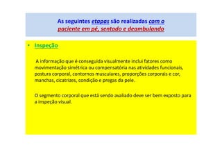 • Inspeção
A informação que é conseguida visualmente inclui fatores como
movimentação simétrica ou compensatória nas atividades funcionais,
postura corporal, contornos musculares, proporções corporais e cor,
manchas, cicatrizes, condição e pregas da pele.
O segmento corporal que está sendo avaliado deve ser bem exposto para
a inspeção visual.
As seguintes etapas são realizadas com o
paciente em pé, sentado e deambulando
 