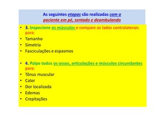 As seguintes etapas são realizadas com o
paciente em pé, sentado e deambulando
• 3. Inspecione os músculos e compare os lados contralaterais
para:
• Tamanho
• Simetria
• Fasciculações e espasmos
• 4. Palpe todos os ossos, articulações e músculos circundantes
para:
• Tônus muscular
• Calor
• Dor localizada
• Edemas
• Crepitações
 