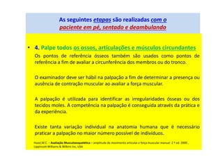 As seguintes etapas são realizadas com o
paciente em pé, sentado e deambulando
• 4. Palpe todos os ossos, articulações e músculos circundantes
Os pontos de referência ósseos também são usados como pontos de
referência a fim de avaliar a circunferência dos membros ou do tronco.
O examinador deve ser hábil na palpação a fim de determinar a presença ou
ausência de contração muscular ao avaliar a força muscular.
A palpação é utilizada para identificar as irregularidades ósseas ou dos
tecidos moles. A competência na palpação é conseguida através da prática e
da experiência.
Existe tanta variação individual na anatomia humana que é necessário
praticar a palpação no maior número possível de indivíduos.
Hazel,M.C. – Avaliação Musculoesquelética – amplitude de movimento articular e força muscular manual -2 ª ed. 2000 ,
Lippincott Williams & Wilkins Inc, USA
 