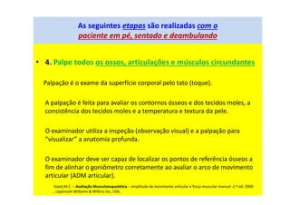 As seguintes etapas são realizadas com o
paciente em pé, sentado e deambulando
• 4. Palpe todos os ossos, articulações e músculos circundantes
Palpação é o exame da superfície corporal pelo tato (toque).
A palpação é feita para avaliar os contornos ósseos e dos tecidos moles, a
consistência dos tecidos moles e a temperatura e textura da pele.
O examinador utiliza a inspeção (observação visual) e a palpação para
“visualizar” a anatomia profunda.
O examinador deve ser capaz de localizar os pontos de referência ósseos a
fim de alinhar o goniômetro corretamente ao avaliar o arco de movimento
articular (ADM articular).
Hazel,M.C. – Avaliação Musculoesquelética – amplitude de movimento articular e força muscular manual -2 ª ed. 2000
, Lippincott Williams & Wilkins Inc, USA,
 
