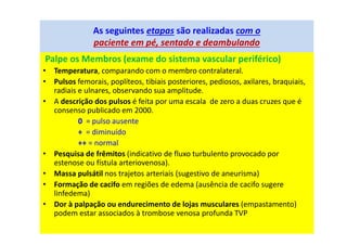 As seguintes etapas são realizadas com o
paciente em pé, sentado e deambulando
Palpe os Membros (exame do sistema vascular periférico)
• Temperatura, comparando com o membro contralateral.
• Pulsos femorais, poplíteos, tibiais posteriores, pediosos, axilares, braquiais,
radiais e ulnares, observando sua amplitude.
• A descrição dos pulsos é feita por uma escala de zero a duas cruzes que é
consenso publicado em 2000.
0 = pulso ausente
+ = diminuído
++ = normal
• Pesquisa de frêmitos (indicativo de fluxo turbulento provocado por
estenose ou fístula arteriovenosa).
• Massa pulsátil nos trajetos arteriais (sugestivo de aneurisma)
• Formação de cacifo em regiões de edema (ausência de cacifo sugere
linfedema)
• Dor à palpação ou endurecimento de lojas musculares (empastamento)
podem estar associados à trombose venosa profunda TVP
 